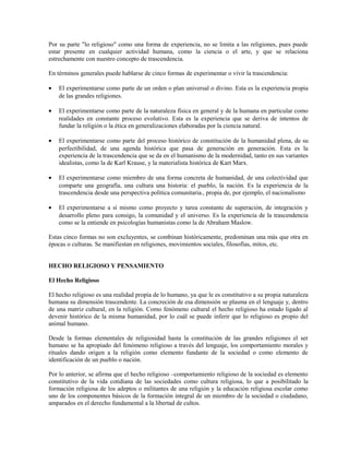 Por su parte "lo religioso" como una forma de experiencia, no se limita a las religiones, pues puede
estar presente en cualquier actividad humana, como la ciencia o el arte, y que se relaciona
estrechamente con nuestro concepto de trascendencia.

En términos generales puede hablarse de cinco formas de experimentar o vivir la trascendencia:

•   El experimentarse como parte de un orden o plan universal o divino. Esta es la experiencia propia
    de las grandes religiones.

•   El experimentarse como parte de la naturaleza física en general y de la humana en particular como
    realidades en constante proceso evolutivo. Esta es la experiencia que se deriva de intentos de
    fundar la religión o la ética en generalizaciones elaboradas por la ciencia natural.

•   El experimentarse como parte del proceso histórico de constitución de la humanidad plena, de su
    perfectibilidad, de una agenda histórica que pasa de generación en generación. Esta es la
    experiencia de la trascendencia que se da en el humanismo de la modernidad, tanto en sus variantes
    idealistas, como la de Karl Krause, y la materialista histórica de Kart Marx.

•   El experimentarse como miembro de una forma concreta de humanidad, de una colectividad que
    comparte una geografía, una cultura una historia: el pueblo, la nación. Es la experiencia de la
    trascendencia desde una perspectiva política comunitaria., propia de, por ejemplo, el nacionalismo

•   El experimentarse a sí mismo como proyecto y tarea constante de superación, de integración y
    desarrollo pleno para consigo, la comunidad y el universo. Es la experiencia de la trascendencia
    como se la entiende en psicologías humanistas como la de Abraham Maslow.

Estas cinco formas no son excluyentes, se combinan históricamente, predominan una más que otra en
épocas o culturas. Se manifiestan en religiones, movimientos sociales, filosofías, mitos, etc.


HECHO RELIGIOSO Y PENSAMIENTO

El Hecho Religioso

El hecho religioso es una realidad propia de lo humano, ya que le es constitutivo a su propia naturaleza
humana su dimensión trascendente. La concreción de esa dimensión se plasma en el lenguaje y, dentro
de una matriz cultural, en la religión. Como fenómeno cultural el hecho religioso ha estado ligado al
devenir histórico de la misma humanidad, por lo cuál se puede inferir que lo religioso es propio del
animal humano.

Desde la formas elementales de religiosidad hasta la constitución de las grandes religiones el ser
humano se ha apropiado del fenómeno religioso a través del lenguaje, los comportamiento morales y
rituales dando origen a la religión como elemento fundante de la sociedad o como elemento de
identificación de un pueblo o nación.

Por lo anterior, se afirma que el hecho religioso –comportamiento religioso de la sociedad es elemento
constitutivo de la vida cotidiana de las sociedades como cultura religiosa, lo que a posibilitado la
formación religiosa de los adeptos o militantes de una religión y la educación religiosa escolar como
uno de los componentes básicos de la formación integral de un miembro de la sociedad o ciudadano,
amparados en el derecho fundamental a la libertad de cultos.
 