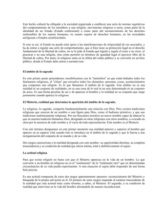 Este hecho cultural ha obligado a la sociedad organizada a establecer una serie de normas regulativas
del comportamiento de los miembros a una religión, movimiento religioso o secta, como parte de la
identidad de un Estado (Estado confesional) o como parte del reconocimiento de los derechos
inalienables de los sujetos humanos, en cuanto sujetos de derechos humanos, en las sociedades
areligiosas o Estados aconfesionales.

Si esto es así, el Estado no puede estar ajeno a las manifestaciones de religiosidad de sus asociados, y
ha de entrar a regular una serie de comportamiento, que si bien tiene su protección legal en el derecho
fundamental de la libertad de cultos, no se le pide al Estado que legisle y regule el creer o no creer, el
practicar o no una religión, sino cómo permitir en términos de igualdad legal el ejercicio libre de la
libertad de cultos. Por tanto, lo religioso entra en la órbita del orden público y se convierte en un bien
público, donde el Estado debe entrar a normativizar.


El ámbito de lo sagrado

En este primer punto pretendemos sensibilizarnos con la "atmósfera" en que están bañados todos los
fenómenos religiosos, el "clima" que envuelve todos los elementos: personas, cosas, acontecimientos
que componen una religión. Es lo que llamamos el ámbito de lo sagrado. Este ámbito no es una
realidad ni un conjunto de realidades, no es una zona de lo real ni un acto determinado ni un conjunto
de actos. Es una forma peculiar de ser y de aparecer el hombre y la realidad en su conjunto que surge
justamente cuando aparece lo religioso.

El Misterio, realidad que determina la aparición del ámbito de lo sagrado.

Lo religioso, lo sagrado, comporta fundamentalmente una relación con Dios. Pero existen tradiciones
religiosas que carecen de un nombre o una figura para Dios, como el budismo primitivo, y que son
tradiciones auténticamente religiosas. Por eso buscamos nosotros un nuevo nombre capaz de abarcar lo
que en nuestra tradición llamamos Dios, designado en otras religiones con otros nombres, o evocado en
otras por la ausencia de todo nombre y el vacío de toda representación. Este nombre es el Misterio.

Con este término designamos en este primer momento esa realidad anterior y superior al hombre que
aparece en su espacio vital cuando éste se introduce en el ámbito de lo sagrado y que le fuerza a una
reorganización del conjunto de su mundo y de su vida.

Dos rasgos caracterizan a la realidad designada con este nombre: su superioridad absoluta, su completa
trascendencia y su condición de realidad que afecta íntima, total y definitivamente al sujeto.

La actitud religiosa

Para que exista religión no basta con que el Misterio aparezca en la vida de un hombre. Lo que
convierte a un hombre en religioso no es el "sentimiento" de lo "totalmente otro" que en determinadas
circunstancias de su vida pueda experimentar. A esta situación el sujeto debe responder de una forma
bien precisa.

Es una actitud compuesta de estos dos rasgos aparentemente opuestos: reconocimiento del Misterio y
búsqueda de la propia salvación en él. El primero de estos rasgos responde al carácter trascendente de
la realidad que esta actitud tiene como término, a saber, el Misterio. El segundo, a su condición de
realidad que interviene en la vida del hombre afectándole de manera incondicional.
 
