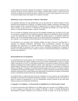 La idea religiosa de salvación comporta tres elementos. En primer lugar, la toma de conciencia de una
situación de mal de la que la salvación viene a liberar; segundo aspecto positivo: consiste éste en la
concesión al hombre de una perfección plena y definitiva y, el tercer rasgo integrante de esta noción.
La salvación religiosa tiene como agente un ser superior al hombre.


Mediaciones en que se hace presente el Misterio - Hierofanías

Los apartados anteriores nos han familiarizado con los dos polos de la relación religiosa. El polo
principal está constituido por el Misterio, la realidad invisible, inefable, sumamente trascendente que
afecta al hombre íntima e incondicionalmente. El segundo polo de la relación religiosa es el hombre,
todo el hombre, ya que todo él se ve afectado por la presencia del Misterio en su vida. Pero este
hombre es constitutivamente mundano, corporal, comunitario.

Por eso en todas las religiones existen una serie de realidades mundanas que, sin dejar de ser lo que
son, sin perder su condición de tales realidades mundanas, adquieren la capacidad de remitir al hombre,
a través del significado que como tales realidades del mundo poseen, a la realidad invisible del
Misterio. Son lo que la fenomenología reciente de la religión denomina las hierofanías, las apariciones
de lo sagrado, o, en el lenguaje de nuestra descripción, las manifestaciones del Misterio.

Las hierofanías no se presentan como entidades aisladas sino bajo la forma de "constelaciones" o
conjuntos de realidades mutuamente relacionadas. Estas constelaciones componen tres grupos
principales que caracterizan a las grandes familias de religiones. El primero tiene como lugar
hierofánico principal la naturaleza: cielo y astros o tierra y fecundidad, principalmente; el segundo, la
historia y los acontecimientos en que se realiza; el tercero, la misma persona humana, sus funciones y
acciones más importantes.



Reconocimiento de la Trascendencia

La manifestación del reconocimiento de la Trascendencia en la dimensión espacial del hombre hará
surgir por necesidad unos lugares sagrados en los que concentra especialmente el sujeto su interior
sentirse afectado por lo divino. La necesidad de distenderse en la duración temporal llevará al hombre
religioso a distinguir unos tiempos sagrados: la fiesta, como medio para vivir su relación religiosa. La
actitud religiosa, difractada en la faceta racional del sujeto, dará lugar al surgimiento de la doctrina
religiosa, del dogma y la teología. El sentimiento humano traducirá en el fervor y la emoción religiosa
la aceptación de la presencia trascendente. Por último, el carácter comunitario del sujeto hará surgir la
expresión comunitaria de la actitud religiosa que determinará el nacimiento de la iglesia, la fraternidad,
la secta y las diferentes formas históricas de comunidad religiosa.

La condición finita y corporal del sujeto le llevará a desgranar en actos concretos esa actitud religiosa
difractada en las facetas de las diferentes dimensiones humanas. Así surgirán la oración, el sacrificio, el
ayuno, la limosna, la peregrinación, y las casi innumerables acciones concretas en que cada sujeto
religioso expresa el reconocimiento del Misterio.

Lo Sagrado Y Los Símbolos - La Presencia De Lo Simbólico En La Vida Personal Y Social

La razón de esta presencia del simbolismo en la religión radica, por una parte, en la realidad en torno a
la cual se organiza el mundo todo de la religión: el Misterio, es decir, la realidad absolutamente
transcendente al hombre, totalmente otra en relación con todo su mundo, con la que, por tanto, el
 