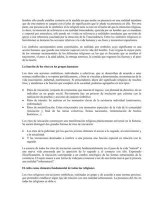 hombre sólo puede entablar contacto en la medida en que medie su presencia en una realidad mundana
que de esta manera se cargará con el plus de significación que le añade su presencia en ella. Por otra
parte, esa presencia de lo simbólico en la religión tiene su raíz en el hecho de que la intención religiosa,
es decir, la intención de referencia a esa realidad trascendente, ejercida por un hombre que es mundano
y corporal por naturaleza, sólo puede ser vivida en referencia a realidades mundanas que servirán de
apoyo a esa referencia suscitada por la atracción de la Trascendencia. Entre los símbolos religiosos (o
hierofanías) se destacan las acciones relativas a la vida humana y sus fases y momentos importantes.

Los símbolos sacramentales están constituidos, en realidad, por símbolos cuyo significante es una
acción humana, que guarda una relación especial con la vida del hombre. Esto origina la mayor parte
de los sistemas sacramentales de las diferentes religiones en los que es frecuente que se resalten el
nacimiento, el paso a la edad adulta, la entrega amorosa, la comida que regenera las fuerzas y el paso
de la muerte.

La función de los ritos en los grupos humanos

Los ritos son acciones simbólicas, individuales o colectivas, que se desarrollan de acuerdo a unas
normas establecidas y se repiten periódicamente, o bien se vinculan a determinadas circunstancias de la
vida (nacimiento, pubertad, matrimonio). Si prescindimos ahora del significado religioso de muchos
ritos, y atendemos a la función que cumplen en la sociedad, podemos agruparlos en tres tipos:

•   Ritos de iniciación: conjunto de ceremonias que marcan el ingreso, con plenitud de derechos, de un
    individuo en un grupo social. Previamente hay un proceso de iniciación que culmina con la
    realización de pruebas y acciones de carácter simbólico.
•   Ritos de tránsito: Se realizan en los momentos claves de la existencia individual (matrimonio,
    enfermedad).
•   Ritos de intensificación: Están relacionados con momentos especiales de la vida de la comunidad
    (iniciación y final de las tareas colectivas, fiestas nacionales, rememoración de hechos
    históricos...).

Los ritos de iniciación constituyen una manifestación religiosa prácticamente universal en la historia.
Se suelen distinguir dos grandes formas de ritos de iniciación:

•   Los ritos de la pubertad, por los que los jóvenes obtienen el acceso a lo sagrado, al conocimiento y
    a la sexualidad.
•   Y las iniciaciones destinadas a conferir a una persona una función especial en relación con lo
    sagrado.

La esencia de todos los ritos de iniciación consiste fundamentalmente en el paso de la vida "natural" a
una nueva vida procurada por la aparición de lo sagrado y el contacto con ello. Expresado
filosóficamente, la iniciación corresponde a un cambio ontológico de las formas estructurales de la
existencia. El sujeto muere a una forma de vida para comenzar a ser de una forma nueva que le procura
una realidad "sobrenatural".

El culto como elemento fundamental de todas las religiones

Los ritos religiosos son acciones simbólicas, realizadas en grupo y de acuerdo a unas normas precisas,
que pretenden establecer algún tipo de relación con otra realidad sobrenatural. La presencia del rito en
todas las religiones se debe a:
 