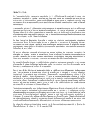 MARCO LEGAL

La Constitución Política consagra en sus artículos 18, 19 y 27 la libertad de conciencia de cultos y de
enseñanza, aprendizaje y cátedra y con base en ellos nadie puede ser molestado por razón de sus
convicciones ni con sometido a revelarlos ni obligado a actuar contra su conciencia; por ello toda
persona tiene derecho a profesar libremente su religión y a difundirla garantizando el estado la libertad
de enseñanza.

A su turno los artículo 67 y 68 constitucionales, consagran la educación como un servicio público que
tiene una función social y busca el acceso al conocimiento, a la ciencia, a la técnica y a los demás
bienes y valores de la cultura estipulando a su vez que los padres de familia tendrán derecho de escoger
el tipo de educación para sus hijos menores y que en los establecimientos del Estado ninguna persona
podrá ser obligada a recibir Educación Religiosa.

La Ley General de Educación, desarrolla y respeta los principios constitucionales enunciados
anteriormente dentro de la concepción de que la educación es un proceso de formación integral,
permanente, personal, cultural y social de la persona humana; por tanto se ocupa de señalar las normas
generales para regular dicho servicio público, acorde con las necesidades e intereses de las personas de
la familia y de la sociedad.

El servicio educativo comprende el conjunto de normas jurídicas, los programas curriculares, la
educación por niveles y grados, la educación no formal e informal, los establecimientos educativos
privados y estatales, los recursos humanos, tecnológicos, metodológicos, materiales, administrativos y
financieros, articulados en procesos y estructuras para alcanzar los objetivos de la educación.

La educación formal se imparte en establecimientos educativos aprobados y se organiza en tres niveles
el preescolar, la educación básica y la educación media, con objetivos específicos determinados por la
Ley para el cumplimiento de los fines de la educación.

Para el logro de los objetivos de la educación básica se establecen áreas obligatorias y fundamentales
que " necesariamente se tendrán que ofrecer de acuerdo con el currículo y proyecto educativo
institucional. Los grupos de áreas obligatorias y fundamentales comprenderán como mínimo el 80%
del plan de estudios, y dentro de estas nueve (9) áreas se consagra la educación religiosa, la cual se
establecerá en las instituciones educativas, sin perjuicio de las garantías constitucionales de libertad de
conciencia, cultos y el derecho de los padres de familia de escoger el tipo de educación para sus hijos
menores así como del precepto superior según el cual en los establecimientos del estado ninguna
persona podrá ser obligada a recibir ésta obligación.

Teniendo en cuenta que las áreas fundamentales y obligatorias se deberán ofrecer a través del currículo
y proyecto educativo institucional es importante señalar que el currículo es el conjunto de criterios,
planes de estudios , programas, metodologías y procesos que contribuyen a la formación integral y a la
construcción de la entidad cultural, nacional , regional y local incluyendo aspectos académicos y
físicos para llevar a cabo las políticas y la filosofía a que se refiere el Proyecto Educativo Institucional
de cada establecimiento educativo, para que en ejercicio de la autonomía escolar de que gozan para
organizar dichas áreas fundamentales del conocimiento ejecuten sus políticas y proyectos propios.

La educación religiosa se impartirá de acuerdo con la Ley estatutaria que desarrolla el derecho de
libertad religiosa y de cultos, Ley 133 de mayo de 1994.
 
