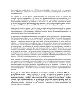 Corresponde por mandato de la Ley 115/94 y de conformidad a lo previsto por la Ley estatutaria
133/94, al Ministerio de Educación Nacional diseñar los lineamientos generales para la enseñanza de la
educación religiosa.

Los capítulos III y IV del Decreto 1860/94 desarrollan con propiedad lo relativo al contenido del
Proyecto Educativo Institucional y a los criterios para la elaboración del currículo, previendo que en el
plan de estudios se incluirán las áreas de conocimiento definidas como obligatorias y fundamentales en
los nueve grupos enumerados en el artículo 23 de la ley 115 de 1994, así como la inclusión de grupos
de áreas o asignaturas que adicionalmente podrá señalar el establecimiento educativo para el logro de
los objetivos del PEI, sin sobrepasar el 20% de las áreas establecidas en el plan de estudio.

La Resolución No. 2343 de junio 5 de 1996 adopta un diseño de lineamientos generales de los procesos
curriculares del servicio público educativo y establece indicadores de logros para la educación formal,
los cuales permiten a cada institución y comunidad educativa, preveer autónomamente respuestas a la
acción formativa y de conocimiento que desarrolla.

El Ministerio de Educación en cumplimiento de lo dispuesto por la Ley General de Educación elaboró
los lineamientos curriculares para la enseñanza de la educación religiosa observando las garantías
constitucionales de libertad de conciencia de cultos y de enseñanza, en los cuales se contempla lo
siguiente " Los alumnos menores de edad cuyos padres hacen uso del derecho de no recibir educación
religiosa y los alumnos mayores de edad que hacen uso de ese mismo derecho, plantean un problema
serio de orden educativo que no se reduce a problemas disciplinares. Se trata de que estos alumnos se
priven del acceso a un componente de la cultura altamente formativo de la personalidad e integrador a
la plenitud de la misma (cultura). Que actividades curriculares se deberán desarrollar con estos
alumnos que seriamente contribuyan al desarrolla integral de la personalidad y al conocimiento pleno
de su cultura de pertenencia y de las demás culturas? La alternativa al área de educación religiosa debe
contemplar la misma seriedad académica y la misma seriedad pedagógica y metodológica para que no
queden con un vacío formativo y cultural que afecte gravemente el desarrollo integral humano de estos
alumnos. El PEI debe considerar seriamente en sus contenidos esta situación".

Visto lo anterior, la enseñanza de la educación religiosa en los establecimientos educativos oficiales no
está circunscrita a ningún credo ni confesión religiosa sino a un área del conocimiento para el logro de
los objetivos de la educación básica, garantizando que en los establecimientos educativos estatales
ninguna persona será obligada a recibirla, pero para efectos de la promoción y evaluación de los
alumnos cada institución deberá decidir en su PEI, de acuerdo a las condiciones de su entorno, cultural
y social los programas a desarrollar con aquellos alumnos que hacen uso de su legítimo derecho a no
recibirla.

Es así que el Colegio Mayor del Quiroga en su rango y carácter de institución PRIVADA,
ENSEÑANZA MIXTA y LAICA, promueve en el área y la asignatura de Educación Religiosa y
Moral, una instrucción no confesional, ni de vivencia religiosa ni de apología de ninguna de ellas, de
pluralismo ideológico y religioso con la convicción de una libertad de las conciencias y libertad
religiosa como elementos esenciales de un sistema de convivencia integral; partiendo desde los
siguientes lineamientos curriculares: Espiritualidad Y Trascendentalidad, Hecho Religioso Y
Pensamiento, Historia Y Evolución De Las Religiones. Cumpliendo así con los planteamientos del
Proyecto Educativo Institucional.
 