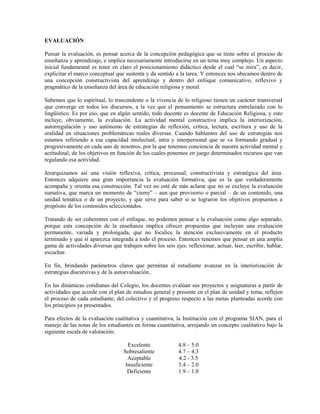 EVALUACIÓN

Pensar la evaluación, es pensar acerca de la concepción pedagógica que se tiene sobre el proceso de
enseñanza y aprendizaje, e implica necesariamente introducirse en un tema muy complejo. Un aspecto
inicial fundamental es tener en claro el posicionamiento didáctico desde el cual “se mira”, es decir,
explicitar el marco conceptual que sustenta y da sentido a la tarea. Y entonces nos ubicamos dentro de
una concepción constructivista del aprendizaje y dentro del enfoque comunicativo, reflexivo y
pragmático de la enseñanza del área de educación religiosa y moral.

Sabemos que lo espiritual, lo trascendente o la vivencia de lo religioso tienen un carácter transversal
que converge en todos los discursos, a la vez que el pensamiento se estructura entrelazado con lo
lingüístico. Es por eso, que en algún sentido, todo docente es docente de Educación Religiosa, y esto
incluye, obviamente, la evaluación. La actividad mental constructiva implica la interiorización,
autorregulación y uso autónomo de estrategias de reflexión, crítica, lectura, escritura y uso de la
oralidad en situaciones problemáticas reales diversas. Cuando hablamos del uso de estrategias nos
estamos refiriendo a esa capacidad intelectual, intra y interpersonal que se va formando gradual y
progresivamente en cada uno de nosotros, por la que tenemos conciencia de nuestra actividad mental y
actitudinal, de los objetivos en función de los cuales ponemos en juego determinados recursos que van
regulando esa actividad.

Jerarquizamos así una visión reflexiva, crítica, procesual, constructivista y estratégica del área.
Entonces adquiere una gran importancia la evaluación formativa, que es la que verdaderamente
acompaña y orienta esa construcción. Tal vez no esté de más aclarar que no se excluye la evaluación
sumativa, que marca un momento de “cierre” – aun que provisorio o parcial – de un contenido, una
unidad temática o de un proyecto, y que sirve para saber si se lograron los objetivos propuestos a
propósito de los contenidos seleccionados.

Tratando de ser coherentes con el enfoque, no podemos pensar a la evaluación como algo separado,
porque esta concepción de la enseñanza implica ofrecer propuestas que incluyan una evaluación
permanente, variada y prolongada, que no focalice la atención exclusivamente en el producto
terminado y que sí aparezca integrada a todo el proceso. Entonces tenemos que pensar en una amplia
gama de actividades diversas que trabajen sobre los seis ejes: reflexionar, actuar, leer, escribir, hablar,
escuchar.

En fin, brindando parámetros claros que permitan al estudiante avanzar en la interiorización de
estrategias discursivas y de la autoevaluación..

En las dinámicas cotidianas del Colegio, los docentes evalúan sus proyectos y asignaturas a partir de
actividades que acorde con el plan de estudios general y presente en el plan de unidad y tema, reflejen
el proceso de cada estudiante, del colectivo y el progreso respecto a las metas planteadas acorde con
los principios ya presentados.

Para efectos de la evaluación cualitativa y cuantitativa, la Institución con el programa SIAN, para el
manejo de las notas de los estudiantes en forma cuantitativa, arrojando un concepto cualitativo bajo la
siguiente escala de valoración:

                                     Excelente              4.8 – 5.0
                                   Sobresaliente            4.7 – 4.3
                                     Aceptable              4.2 - 3.5
                                    Insuficiente            3.4 – 2.0
                                     Deficiente             1.9 – 1.0
 