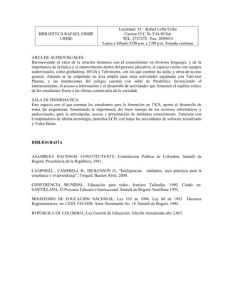 Localidad: 18 – Rafael Uribe Uribe
    BIBLIOTECA RAFAEL URIBE                            Carrera 15 C Nr 31G-40 Sur
             URIBE                                    TEL: 2723172 - Fax: 2090454
                                           Lunes a Sábado 8:00 a.m. a 5:00 p.m. Jornada continua


AREA DE AUDIOVISUALES
Reconociendo el valor de la relación dinámica con el conocimiento en diversos lenguajes, y de la
importancia de la lúdica y el esparcimiento dentro del proceso educativo, el espacio cuenta con equipos
audiovisuales, como grabadoras, DVDs y Televisores, con los que cuentan las aulas, y otros de acceso
general. Además se ha estipulado un área amplia para estas actividades equipadas con Televisor
Plasma, y las instalaciones del colegio cuentan con señal de Parabólica favoreciendo el
entretenimiento, el acceso a información y el desarrollo de actividades que fomenten el espíritu crítico
de los estudiantes frente a las ofertas comerciales de la sociedad.

SALA DE INFORMATICA.
Este espacio con el que cuentan los estudiantes para la formación en TICS, aporta al desarrollo de
todas las asignaturas, fomentando la importancia del buen manejo de los recursos informáticos y
audiovisuales, para la articulación, acceso y presentación de múltiples conocimiento. Funciona con
Computadores de última tecnología, pantallas LCD, con todas las necesidades de software actualizado
y Video Beam.



BIBLIOGRAFÍA


ASAMBLEA NACIONAL CONSTITUYENTE. Constitución Política de Colombia. Santafé de
Bogotá: Presidencia de la República, 1991.

CAMPBELL., CAMPBELL B., DICKENSON D., “Inteligencias                  múltiples: usos prácticos para la
enseñanza y el aprendizaje”, Troquel, Buenos Aires, 2000.

CONFERENCIA MUNDIAL. Educación para todos. Jontiem Tailandia, 1990. Citado en:
SANTILLANA. El Proyecto Educativo Institucional. Santafé de Bogotá: Santillana 1995.

MINISTERIO DE EDUCACIÓN NACIONAL. Ley 115 de 1994. Ley 60 de 1993                              Decretos
Reglamentarios, en: CEID. FECODE. Serie Documento No. 10. Santafé de Bogotá, 1994.

REPÚBLICA DE COLOMBIA, Ley General de Educación. Edición Actualizada año 2.007.
 