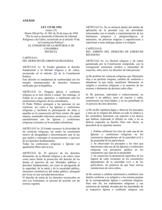 ANEXOS

                 LEY 133 DE 1994                          ARTÍCULO 5o. No se incluyen dentro del ámbito de
                      (mayo 23)                           aplicación de la presente Ley las actividades
 Diario Oficial No. 41.369, de 26 de mayo de 1994         relacionadas con el estudio y experimentación de los
  "Por la cual se desarrolla el Derecho de Libertad       fenómenos psíquicos o parapsicológicos; el
Religiosa y de Cultos, reconocido en el artículo 19 de    satanismo, las prácticas mágicas o supersticiosas o
              la Constitución Política".                  espiritistas u otras análogas ajenas a la religión.
     EL CONGRESO DE LA REPÚBLICA DE
                    COLOMBIA                              CAPÍTULO II.
                     DECRETA:                             DEL ÁMBITO DEL DERECHO DE LIBERTAD
                                                          RELIGIOSA
CAPÍTULO I.
DEL DERECHO DE LIBERTAD RELIGIOSA                         ARTÍCULO 6o. La libertad religiosa y de cultos
                                                          garantizada por la Constitución comprende, con la
ARTÍCULO 1o. El Estado garantiza el derecho               consiguiente autonomía jurídica e inmunidad de
fundamental a la libertad religiosa y de cultos,          coacción, entre otros, los derechos de toda persona:
reconocido en el artículo 19 de la Constitución
Política.                                                 a) De profesar las creencias religiosas que libremente
Este derecho se interpretará de conformidad con los       elija o no profesar ninguna; cambiar de confesión o
tratados internacionales de derechos humanos              abandonar la que tenía; manifestar libremente su
ratificados por la República.                             religión o creencias religiosas o la ausencia de las
                                                          mismas o abstenerse de declarar sobre ellas;
ARTÍCULO 2o. Ninguna Iglesia o confesión
religiosa es ni será oficial o estatal. Sin embargo, el   b) De practicar, individual o colectivamente, en
Estado no es ateo, agnóstico, o indiferente ante los      privado o en público, actos de oración y culto;
sentimientos religiosos de los colombianos.               conmemorar sus festividades; y no ser perturbado en
El Poder Público protegerá a las personas en sus          el ejercicio de estos derechos;
creencias, así como a las Iglesias y confesiones
religiosas y facilitará la participación de éstas y       c) De recibir sepultura digna y observar los preceptos
aquéllas en la consecución del bien común. De igual       y ritos de la religión del difunto en todo lo relativo a
manera, mantendrá relaciones armónicas y de común         las costumbres funerarias con sujeción a los deseos
entendimiento con las Iglesias y confesiones              que hubiere expresado el difunto en vida, o en su
religiosas existentes en la sociedad colombiana.          defecto expresare su familia. Para este efecto, se
                                                          procederá de la siguiente manera:
ARTÍCULO 3o. El Estado reconoce la diversidad de
las creencias religiosas, las cuales no constituirán          1. Podrán celebrarse los ritos de cada una de las
motivo de desigualdad o discriminación ante la ley            Iglesias o confesiones religiosas en los
que anulen o restrinjan el reconocimiento o ejercicio         cementerios dependientes de la autoridad civil o
de los derechos fundamentales.                                de propiedad de los particulares.
Todas las confesiones religiosas e Iglesias son               2. Se observarán los preceptos y los ritos que
igualmente libres ante la Ley.                                determinen cada una de las Iglesias o confesiones
                                                              religiosas con personería jurídica en los
ARTÍCULO 4o. El ejercicio de los derechos                     cementerios que sean de su propiedad.
dimanantes de la libertad religiosa y de cultos, tiene        3. Se conservará la destinación específica de los
como único límite la protección del derecho de los            lugares de culto existentes en los cementerios
demás al ejercicio de sus libertades públicas y               dependientes de la autoridad civil o de los
derechos fundamentales, así como la salvaguarda de            particulares, sin perjuicio de que haya nuevas
la seguridad, de la salud y de la moralidad pública,          instalaciones de otros cultos;
elementos constitutivos del orden público, protegido
por la ley en una sociedad democrática.                   d) De contraer y celebrar matrimonio y establecer una
El derecho de tutela de los derechos reconocidos en       familia conforme a su religión y a las normas propias
esta Ley Estatutaria, se ejercerá de acuerdo con las      de la correspondiente Iglesia o confesión religiosa.
normas vigentes.                                          Para este fin, los matrimonios religiosos y sus
                                                          sentencias de nulidad, dictadas por las autoridades de
                                                          la respectiva Iglesia o confesión religiosa con
 