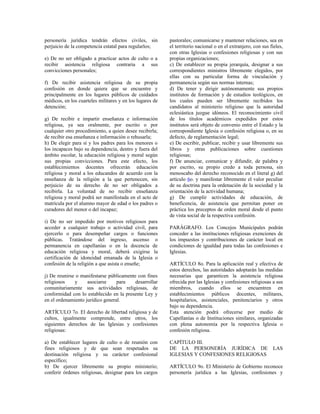 personería jurídica tendrán efectos civiles, sin          pastorales; comunicarse y mantener relaciones, sea en
perjuicio de la competencia estatal para regularlos;      el territorio nacional o en el extranjero, con sus fieles,
                                                          con otras Iglesias o confesiones religiosas y con sus
e) De no ser obligado a practicar actos de culto o a      propias organizaciones;
recibir asistencia religiosa contraria a sus              c) De establecer su propia jerarquía, designar a sus
convicciones personales;                                  correspondientes ministros libremente elegidos, por
                                                          ellas con su particular forma de vinculación y
f) De recibir asistencia religiosa de su propia           permanencia según sus normas internas;
confesión en donde quiera que se encuentre y              d) De tener y dirigir autónomamente sus propios
principalmente en los lugares públicos de cuidados        institutos de formación y de estudios teológicos, en
médicos, en los cuarteles militares y en los lugares de   los cuales pueden ser libremente recibidos los
detención;                                                candidatos al ministerio religioso que la autoridad
                                                          eclesiástica juzgue idóneos. El reconocimiento civil
g) De recibir e impartir enseñanza e información          de los títulos académicos expedidos por estos
religiosa, ya sea oralmente, por escrito o por            institutos será objeto de convenio entre el Estado y la
cualquier otro procedimiento, a quien desee recibirla;    correspondiente Iglesia o confesión religiosa o, en su
de recibir esa enseñanza e información o rehusarla;       defecto, de reglamentación legal;
h) De elegir para sí y los padres para los menores o      e) De escribir, publicar, recibir y usar libremente sus
los incapaces bajo su dependencia, dentro y fuera del     libros y otras publicaciones sobre cuestiones
ámbito escolar, la educación religiosa y moral según      religiosas;
sus propias convicciones. Para este efecto, los           f) De anunciar, comunicar y difundir, de palabra y
establecimientos docentes ofrecerán educación             por escrito, su propio credo a toda persona, sin
religiosa y moral a los educandos de acuerdo con la       menoscabo del derecho reconocido en el literal g) del
enseñanza de la religión a la que pertenecen, sin         artículo 6o. y manifestar libremente el valor peculiar
perjuicio de su derecho de no ser obligados a             de su doctrina para la ordenación de la sociedad y la
recibirla. La voluntad de no recibir enseñanza            orientación de la actividad humana;
religiosa y moral podrá ser manifestada en el acto de     g) De cumplir actividades de educación, de
matrícula por el alumno mayor de edad o los padres o      beneficencia, de asistencia que permitan poner en
curadores del menor o del incapaz;                        práctica los preceptos de orden moral desde el punto
                                                          de vista social de la respectiva confesión.
i) De no ser impedido por motivos religiosos para
acceder a cualquier trabajo o actividad civil, para       PARÁGRAFO. Los Concejos Municipales podrán
ejercerlo o para desempeñar cargos o funciones            conceder a las instituciones religiosas exenciones de
públicas. Tratándose del ingreso, ascenso o               los impuestos y contribuciones de carácter local en
permanencia en capellanías o en la docencia de            condiciones de igualdad para todas las confesiones e
educación religiosa y moral, deberá exigirse la           Iglesias.
certificación de idoneidad emanada de la Iglesia o
confesión de la religión a que asista o enseñe;           ARTÍCULO 8o. Para la aplicación real y efectiva de
                                                          estos derechos, las autoridades adoptarán las medidas
j) De reunirse o manifestarse públicamente con fines      necesarias que garanticen la asistencia religiosa
religiosos    y     asociarse     para    desarrollar     ofrecida por las Iglesias y confesiones religiosas a sus
comunitariamente sus actividades religiosas, de           miembros, cuando ellos se encuentren en
conformidad con lo establecido en la presente Ley y       establecimientos públicos docentes, militares,
en el ordenamiento jurídico general.                      hospitalarios, asistenciales, penitenciarios y otros
                                                          bajo su dependencia.
ARTÍCULO 7o. El derecho de libertad religiosa y de        Esta atención podrá ofrecerse por medio de
cultos, igualmente comprende, entre otros, los            Capellanías o de Instituciones similares, organizadas
siguientes derechos de las Iglesias y confesiones         con plena autonomía por la respectiva Iglesia o
religiosas:                                               confesión religiosa.

a) De establecer lugares de culto o de reunión con        CAPÍTULO III.
fines religiosos y de que sean respetados su              DE LA PERSONERÍA JURÍDICA DE                        LAS
destinación religiosa y su carácter confesional           IGLESIAS Y CONFESIONES RELIGIOSAS
específico;
b) De ejercer libremente su propio ministerio;            ARTÍCULO 9o. El Ministerio de Gobierno reconoce
conferir órdenes religiosas, designar para los cargos     personería jurídica a las Iglesias, confesiones y
 