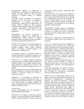 denominaciones religiosas, sus federaciones y,            organización, régimen interno y disposiciones para
confederaciones y asociaciones de ministros, que lo       sus miembros.
soliciten. De igual manera, en dicho Ministerio           En dichas normas, así como en las que regulen las
funcionará el Registro Público de entidades               instituciones creadas por aquéllas para la realización
religiosas.                                               de sus fines, podrán incluir cláusulas de salvaguarda
La petición deberá acompañarse de documentos              de su identidad religiosa y de su carácter propio, así
fehacientes en los que conste su fundación o              como del debido respeto de sus creencias, sin
establecimiento en Colombia, así como su                  perjuicio de los derechos y libertades reconocidos en
denominación y demás datos de identificación, los         la Constitución y en especial de los de la libertad,
estatutos donde se señalen sus fines religiosos,          igualdad y no discriminación.
régimen de funcionamiento, esquema de organización
y órganos representativos con expresión de sus            PARÁGRAFO. El Estado reconoce la competencia
facultades y de sus requisitos para su valida             exclusiva de los tribunales eclesiásticos para decidir,
designación.                                              lo relativo a la validez de los actos o ceremonias
                                                          religiosas que afecten o puedan afectar el estado civil
PARÁGRAFO. Las Iglesias, confesiones y                    de las personas.
denominaciones religiosas, sus federaciones y
confederaciones, pueden conservar o adquirir              ARTÍCULO 14. Las Iglesias y confesiones religiosas
personería jurídica de derecho privado con arreglo a      con personería tendrán, entre otros derechos, los
las disposiciones generales del derecho civil.            siguientes:

ARTÍCULO 10. El Ministerio de Gobierno practicará         a) De crear y fomentar asociaciones, fundaciones e
de oficio la inscripción en el registro público de        instituciones para la realización de sus fines con
entidades religiosas cuando otorgue personería            arreglo a las disposiciones del ordenamiento jurídico;
jurídica a una Iglesia o confesión religiosa, a sus       b) De adquirir, enajenar y administrar libremente los
federaciones o confederaciones.                           bienes muebles e inmuebles que considere necesarios
                                                          para realizar sus actividades; de ser propietarias del
La personería jurídica se reconocerá cuando se            patrimonio artístico y cultural que hayan creado,
acrediten debidamente los requisitos exigidos y no se     adquirido con sus recursos o esté bajo su posesión
vulnere algunos de los preceptos de la presente Ley.      legítima, en la forma y con las garantías establecidas
                                                          por el ordenamiento jurídico;
ARTÍCULO 11. El Estado continúa reconociendo              c) De solicitar y recibir donaciones financieras o de
personería jurídica de derecho público eclesiástico a     otra índole de personas naturales o jurídicas y
la Iglesia Católica y a las entidades erigidas o que se   organizar colectas entre sus fieles para el culto, la
erijan conforme a lo establecido en el inciso 1o. del     sustentación de sus ministros y otros fines propios de
artículo IV del Concordato, aprobado por la Ley 20        su misión;
de 1974.                                                  d) De tener garantizados sus derechos de honra y
Para la inscripción de éstas en el Registro Público de    rectificación cuando ellas, su credo o sus ministros
Entidades Religiosas se notificará al Ministerio de       sean lesionados por informaciones calumniosas,
Gobierno el respectivo decreto de erección o              agraviantes, tergiversadas o inexactas.
aprobación canónica.
                                                          ARTÍCULO 15. El Estado podrá celebrar con las
ARTÍCULO 12. Corresponde al Ministerio de                 Iglesias, confesiones y denominaciones religiosas, sus
Gobierno la competencia administrativa relativa al        federaciones y confederaciones y asociaciones de
otorgamiento de personería jurídica, a la inscripción     ministros, que gocen de personería y ofrezcan
en el registro público de entidades religiosas, así       garantía de duración por su estatuto y número (sic) de
como a la negociación y desarrollo de los Convenios       miembros, convenios sobre cuestiones religiosas, ya
Públicos de Derecho Interno.                              sea Tratados Internacionales o Convenios de Derecho
                                                          Público Interno, especialmente para regular lo
CAPÍTULO IV.                                              establecido en los literales d) y g) del artículo 6o. en
DE LA AUTONOMÍA DE LAS IGLESIAS Y                         el inciso segundo del artículo 8o. del presente
CONFESIONES RELIGIOSAS                                    Estatuto, y en el artículo 1o. de la Ley 25 de 1992.
                                                          Los Convenios de Derecho Público Interno estarán
ARTÍCULO 13. Las Iglesias y confesiones religiosas        sometidos al control previo de legalidad de la Sala de
tendrán, en sus asuntos religiosos, plena autonomía y     Consulta y Servicio Civil del Consejo de Estado y
libertad y podrán establecer sus propias normas de
 