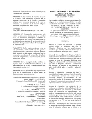 entrarán en vigencia una vez sean suscritos por el         MINISTERIO DE EDUCACIÓN NACIONAL
Presidente de la República.                                          DECRETO No. 4500
                                                                REPUBLICA DE COLOMBIA
ARTÍCULO 16. La condición de Ministro del Culto                    (19 de diciembre de 2006)
se acreditará con documento expedido por la
autoridad competente de la Iglesia o confesión            Por el cual se establecen normas sobre la educación
religiosa con personería jurídica a la que se            religiosa en los establecimientos oficiales y privados
pertenezca. El ejercicio de la función religiosa          de educación preescolar, básica y media de acuerdo
ministerial será garantizada por el Estado.                  con la Ley 115 de 1994 y la Ley 133 de 1994.
                                                             EL PRESIDENTE DE LA REPUBLICA DE
CAPÍTULO V.                                                                   COLOMBIA,
DISPOSICIONES TRANSITORIAS Y FINALES                        En ejercicio de sus facultades constitucionales y
                                                          legales, en especial las conferidas en el numeral 11
ARTÍCULO 17. En todos los municipios del país                del artículo 189 de la Constitución Política de
existirá un cementerio dependiente de la autoridad        Colombia y el numeral 5.2 del artículo 5 de la Ley
civil. Las autoridades municipales adoptarán las                              715 de 2001,
medidas necesarias para cumplir con este precepto en
las localidades que carezcan de un cementerio civil,                           DECRETA
dentro del año siguiente a la fecha de promulgación
de la presente Ley.                                      Artículo 1. Ámbito de aplicación. El presente
                                                         Decreto regula el desarrollo del área de
PARÁGRAFO. En los municipios donde exista un             Educación Religiosa en los establecimientos
solo cementerio y éste dependa de una Iglesia o          educativos que imparten educación formal en los
confesión religiosa, ella separará un lugar para dar     niveles de educación preescolar, básica y media.
digna sepultura en las mismas condiciones que los
cementerios dependientes de la autoridad civil, hasta    Artículo 2. El área de Educación Religiosa. Todos los
tanto se dé cumplimiento a lo dispuesto en la primera    establecimientos educativos que imparten educación
parte de este artículo.                                  formal, ofrecerán, dentro del currículo y en el plan de
                                                         estudios, el área de Educación Religiosa como
ARTÍCULO 18. La inscripción de las entidades ya          obligatoria y fundamental, con la intensidad horaria
erigidas, según lo establecido en el artículo 12, se     que defina el Proyecto Educativo          Institucional,
practicará dentro de los tres (3) años siguientes a la   con sujeción a lo previsto en los artículos 68 de
vigencia de la presente Ley.                             la C.P.N., 23 y 24 de la Ley 115 de 1994 y la Ley 133
                                                         de 1994.
ARTÍCULO 19. La presente Ley rige a partir de la
fecha de su promulgación y deroga todas las              Artículo 3. Desarrollo y contenido del Área. La
disposiciones que le sean contrarias.                    intensidad horaria a que se refiere el artículo anterior,
                                                         se determinará teniendo en cuenta que la
 El Presidente del honorable Senado de la República,     educación religiosa se fundamenta en una
                   JORGE RAMÓN ELIAS NÁDER.              concepción integral de la persona sin desconocer
     El Secretario General del honorable Senado de la    su dimensión trascendente y considerando tanto los
                                          República,     aspectos académicos como los formativos.
                       PEDRO PUMAREJO VEGA.
             El Presidente de la honorable Cámara de     Artículo 4. Evaluación. La evaluación de los
                                     Representantes,     estudiantes en educación religiosa hará parte de los
               FRANCISCO JOSÉ JATTIN SAFAR.              informes periódicos de evaluación y del informe
     El Secretario General de la honorable Cámara de     general del desempeño de los estudiantes y será
                                     Representantes,     tenida en cuenta para su promoción. En todo caso, al
                            DIEGO VIVAS TAFUR.           estudiante que opte por no tomar la educación
       REPÚBLICA DE COLOMBIA - GOBIERNO                  religiosa ofrecida por el establecimiento educativo se
                                        NACIONAL         le ofrecerá un programa alternativo el cual deberá
                              Publíquese y ejecutese.    estar previsto en el PEI con base en el cual se le
   Dada en Santafé de Bogotá, D.C., a 23 de mayo de      evaluará.
                                               1994.     Artículo 5. Libertad religiosa. Los estudiantes ejercen
                      CÉSAR GAVIRIA TRUJILLO.            su derecho a la libertad religiosa al optar o no por
                                                         tomar la educación religiosa que se ofrece en su
 