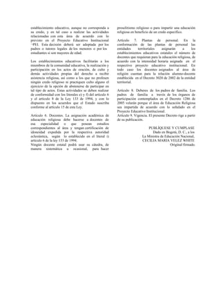 establecimiento educativo, aunque no corresponda a        proselitismo religioso o para impartir una educación
su credo, y en tal caso a realizar las actividades        religiosa en beneficio de un credo específico.
relacionadas con esta área de acuerdo con lo
previsto en el Proyecto Educativo Institucional           Artículo 7. Plantas de personal. En la
¬PEI. Esta decisión deberá ser adoptada por los           conformación de las plantas de personal las
padres o tutores legales de los menores o por los         entidades     territoriales   asignarán      a     los
estudiantes si son mayores de edad.                       establecimientos educativos estatales el número de
                                                          docentes que requieran para la educación religiosa, de
Los establecimientos educativos facilitarán a los         acuerdo con la intensidad horaria asignada en el
miembros de la comunidad educativa, la realización y      respectivo proyecto educativo institucional. En
participación en los actos de oración, de culto y         todo caso los docentes asignados al área de
demás actividades propias del derecho a recibir           religión cuentan para la relación alumno-docente
asistencia religiosa, así como a los que no profesen      establecida en el Decreto 3020 de 2002 de la entidad
ningún credo religioso ni practiquen culto alguno el      territorial.
ejercicio de la opción de abstenerse de participar en
tal tipo de actos. Estas actividades se deben realizar    Artículo 8. Deberes de los padres de familia. Los
de conformidad con los literales e) y f) del artículo 6   padres de familia a través de los órganos de
y el artículo 8 de la Ley 133 de 1994, y con lo           participación contemplados en el Decreto 1286 de
dispuesto en los acuerdos que el Estado suscriba          2005 velarán porque el área de Educación Religiosa
conforme al artículo 15 de esta Ley.                      sea impartida de acuerdo con lo señalado en el
                                                          Proyecto Educativo Institucional.
Artículo 6. Docentes. La asignación académica de          Artículo 9. Vigencia. El presente Decreto rige a partir
educación religiosa debe hacerse a docentes de            de su publicación.
esa especialidad o que posean estudios
correspondientes al área y tengan certificación de                             PUBLÍQUESE Y CUMPLASE
idoneidad expedida por la respectiva autoridad                                   Dado en Bogotá, D. C., a los
eclesiástica, según lo establecido en el literal i)                        La Ministra de Educación Nacional,
artículo 6 de la ley 133 de 1994.                                          CECILIA MARIA VELEZ WHITE
Ningún docente estatal podrá usar su cátedra, de                                             Original firmado.
manera sistemática u ocasional, para hacer
 