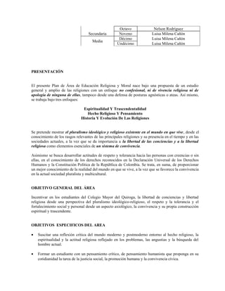 Octavo               Nelson Rodríguez
                                   Secundaria         Noveno              Luisa Milena Cañón
                                                      Décimo              Luisa Milena Cañón
                                     Media
                                                     Undécimo             Luisa Milena Cañón




PRESENTACIÓN


El presente Plan de Área de Educación Religiosa y Moral nace bajo una propuesta de un estudio
general y amplio de las religiones con un enfoque no confesional, ni de vivencia religiosa ni de
apología de ninguna de ellas, tampoco desde una defensa de posturas agnósticas o ateas. Así mismo,
se trabaja bajo tres enfoques:

                               Espiritualidad Y Trascendentalidad
                                  Hecho Religioso Y Pensamiento
                              Historia Y Evolución De Las Religiones


Se pretende mostrar el pluralismo ideológico y religioso existente en el mundo en que vive, desde el
conocimiento de los rasgos relevantes de las principales religiones y su presencia en el tiempo y en las
sociedades actuales, a la vez que se da importancia a la libertad de las conciencias y a la libertad
religiosa como elementos esenciales de un sistema de convivencia.

Asimismo se busca desarrollar actitudes de respeto y tolerancia hacia las personas con creencias o sin
ellas, en el conocimiento de los derechos reconocidos en la Declaración Universal de los Derechos
Humanos y la Constitución Política de la República de Colombia. Se trata, en suma, de proporcionar
un mejor conocimiento de la realidad del mundo en que se vive, a la vez que se favorece la convivencia
en la actual sociedad pluralista y multicultural.


OBJETIVO GENERAL DEL ÁREA

Incentivar en los estudiantes del Colegio Mayor del Quiroga, la libertad de conciencias y libertad
religiosa desde una perspectiva del pluralismo ideológico-religioso, el respeto y la tolerancia y el
fortalecimiento social y personal desde un aspecto axiológico, la convivencia y su propia construcción
espiritual y trascendente.


OBJETIVOS ESPECIFICOS DEL AREA

•   Suscitar una reflexión crítica del mundo moderno y postmoderno entorno al hecho religioso, la
    espiritualidad y la actitud religiosa reflejado en los problemas, las angustias y la búsqueda del
    hombre actual.

•   Formar un estudiante con un pensamiento crítico, de pensamiento humanista que proponga en su
    cotidianidad la tarea de la justicia social, la promoción humana y la convivencia cívica.
 