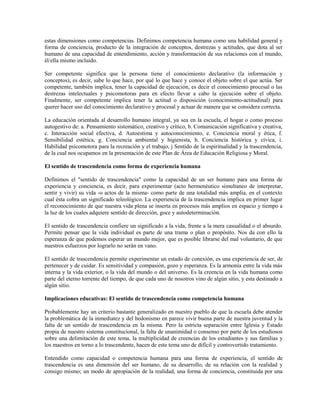 estas dimensiones como competencias. Definimos competencia humana como una habilidad general y
forma de conciencia, producto de la integración de conceptos, destrezas y actitudes, que dota al ser
humano de una capacidad de entendimiento, acción y transformación de sus relaciones con el mundo,
él/ella mismo incluido.

Ser competente significa que la persona tiene el conocimiento declarativo (la información y
conceptos), es decir, sabe lo que hace, por qué lo que hace y conoce el objeto sobre el que actúa. Ser
competente, también implica, tener la capacidad de ejecución, es decir el conocimiento procesal o las
destrezas intelectuales y psicomotoras para en efecto llevar a cabo la ejecución sobre el objeto.
Finalmente, ser competente implica tener la actitud o disposición (conocimiento-actitudinal) para
querer hacer uso del conocimiento declarativo y procesal y actuar de manera que se considera correcta.

La educación orientada al desarrollo humano integral, ya sea en la escuela, el hogar o como proceso
autogestivo de: a. Pensamiento sistemático, creativo y crítico, b. Comunicación significativa y creativa,
c. Interacción social efectiva, d. Autoestima y autoconocimiento, e. Conciencia moral y ética, f.
Sensibilidad estética, g. Conciencia ambiental y higienista, h. Conciencia histórica y cívica, i.
Habilidad psicomotora para la recreación y el trabajo, j Sentido de la espiritualidad y la trascendencia,
de la cual nos ocupamos en la presentación de este Plan de Área de Educación Religiosa y Moral.

El sentido de trascendencia como forma de experiencia humana

Definimos el "sentido de trascendencia" como la capacidad de un ser humano para una forma de
experiencia y conciencia, es decir, para experimentar (acto hermenéutico simultaneo de interpretar,
sentir y vivir) su vida -o actos de la misma- como parte de una totalidad más amplia, en el contexto
cual ésta cobra un significado teleológico. La experiencia de la trascendencia implica en primer lugar
el reconocimiento de que nuestra vida plena se inserta en procesos más amplios en espacio y tiempo a
la luz de los cuales adquiere sentido de dirección, goce y autodeterminación.

El sentido de trascendencia confiere un significado a la vida, frente a la mera casualidad o el absurdo.
Permite pensar que la vida individual es parte de una trama o plan o propósito. Nos da con ello la
esperanza de que podemos esperar un mundo mejor, que es posible librarse del mal voluntario, de que
nuestros esfuerzos por lograrlo no serán en vano.

El sentido de trascendencia permite experimentar un estado de conexión, es una experiencia de ser, de
pertenecer y de cuidar. Es sensitividad y compasión, gozo y esperanza. Es la armonía entre la vida más
interna y la vida exterior, o la vida del mundo o del universo. Es la creencia en la vida humana como
parte del eterno torrente del tiempo, de que cada uno de nosotros vino de algún sitio, y esta destinado a
algún sitio.

Implicaciones educativas: El sentido de trascendencia como competencia humana

Probablemente hay un criterio bastante generalizado en nuestro pueblo de que la escuela debe atender
la problemática de la inmediatez y del hedonismo en parece vivir buena parte de nuestra juventud y la
falta de un sentido de trascendencia en la misma. Pero la estricta separación entre Iglesia y Estado
propia de nuestro sistema constitucional, la falta de unanimidad o consenso por parte de los estudiosos
sobre una delimitación de este tema, la multiplicidad de creencias de los estudiantes y sus familias y
los maestros en torno a lo trascendente, hacen de este tema uno de difícil y controvertido tratamiento.

Entendido como capacidad o competencia humana para una forma de experiencia, el sentido de
trascendencia es una dimensión del ser humano, de su desarrollo, de su relación con la realidad y
consigo mismo; un modo de apropiación de la realidad, una forma de conciencia, constituida por una
 