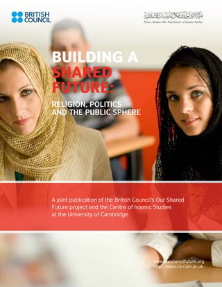 Building a
Shared
Future:
Religion, Politics
and the Public Sphere




A joint publication of the British Council’s Our Shared
Future project and the Centre of Islamic Studies
at the University of Cambridge




                                          www.oursharedfuture.org
                                          http://www.cis.cam.ac.uk

                                                                     a
 