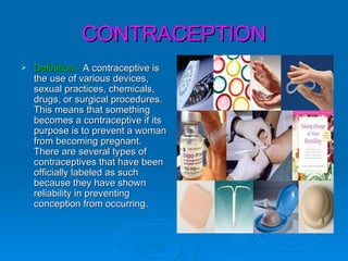 CONTRACEPTION
   Definition.- A contraceptive is
    the use of various devices,
    sexual practices, chemicals,
    drugs, or surgical procedures.
    This means that something
    becomes a contraceptive if its
    purpose is to prevent a woman
    from becoming pregnant.
    There are several types of
    contraceptives that have been
    officially labeled as such
    because they have shown
    reliability in preventing
    conception from occurring.
 