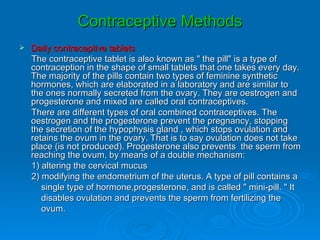 Contraceptive Methods
   Daily contraceptive tablets
    The contraceptive tablet is also known as " the pill" is a type of
    contraception in the shape of small tablets that one takes every day.
    The majority of the pills contain two types of feminine synthetic
    hormones, which are elaborated in a laboratory and are similar to
    the ones normally secreted from the ovary. They are oestrogen and
    progesterone and mixed are called oral contraceptives.
    There are different types of oral combined contraceptives. The
    oestrogen and the progesterone prevent the pregnancy, stopping
    the secretion of the hypophysis gland , which stops ovulation and
    retains the ovum in the ovary. That is to say ovulation does not take
    place (is not produced). Progesterone also prevents the sperm from
    reaching the ovum, by means of a double mechanism:
    1) altering the cervical mucus
    2) modifying the endometrium of the uterus. A type of pill contains a
       single type of hormone,progesterone, and is called " mini-pill. " It
       disables ovulation and prevents the sperm from fertilizing the
       ovum.
 