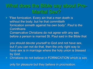 What does the Bible say about Pre-
          Marital Sex?
   ”Flee fornication. Every sin that a man doeth is
     without the body; but he that committeth
     fornication sinneth against his own body”. Paul to the
     Corinthians
     Conservative Christians do not agree with any sex
     before a person is married St. Paul said in the Bible that

    you should devote yourself to God and not have sex,
    but if you can not do that, then the only right way to
    have sex is in marriage where the holy union is blessed
    by God.
   Christians do not believe in FORNICATION which is sex

    only for pleasure but they believe in procreation.
 
