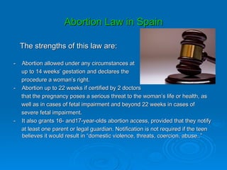 Abortion Law in Spain

    The strengths of this law are:

-   Abortion allowed under any circumstances at
    up to 14 weeks’ gestation and declares the
    procedure a woman’s right.
-   Abortion up to 22 weeks if certified by 2 doctors
    that the pregnancy poses a serious threat to the woman’s life or health, as
    well as in cases of fetal impairment and beyond 22 weeks in cases of
    severe fetal impairment.
-   It also grants 16- and17-year-olds abortion access, provided that they notify
    at least one parent or legal guardian. Notification is not required if the teen
    believes it would result in “domestic violence, threats, coercion, abuse..”
 