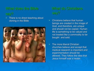 What does the Bible                         What do Christians
say?                                        say?
   There is no direct teaching about
    cloning in the Bible                   Christians believe that human
                                            beings are created in the image of
                                            God, and therefore, are unique
                                            and should not be copied. Human
                                            life is something to be valued and
                                            not treated like a commodity to be
                                            bought and sold.

                                           The more liberal Christian
                                            churches believe and accept that
                                            medical research is important and
                                            experimentation should be
                                            allowed. They follow the idea that
                                            Jesus himself was a healer.
 