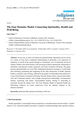 Religions 2011, 2, 17-28; doi:10.3390/rel2010017
religions
ISSN 2077-1444
www.mdpi.com/journal/religions
Article
The Four Domains Model: Connecting Spirituality, Health and
Well-Being
John Fisher 1,2
1
School of Education, University of Ballarat, Victoria 3350, Australia;
E-Mail: j.fisher@ballarat.edu.au; Tel.: +61-3-5320-3531; Fax: +61-3-5320-3763
2
School of Rural Health, Faculty of Medicine, University of Melbourne, Victoria 3350, Australia;
E-Mail: jwfisher@unimelb.edu.au
Received: 11 November 2010; in revised form: 10 December 2010 / Accepted: 7 January 2011 /
Published: 11 January 2011
Abstract: At our core, or coeur, we humans are spiritual beings. Spirituality can be viewed
in a variety of ways from a traditional understanding of spirituality as an expression of
religiosity, in search of the sacred, through to a humanistic view of spirituality devoid of
religion. Health is also multi-faceted, with increasing evidence reporting the relationship of
spirituality with physical, mental, emotional, social and vocational well-being. This paper
presents spiritual health as a, if not THE, fundamental dimension of people‟s overall health
and well-being, permeating and integrating all the other dimensions of health. Spiritual
health is a dynamic state of being, reflected in the quality of relationships that people have
in up to four domains of spiritual well-being: Personal domain where a person intra-relates
with self; Communal domain, with in-depth inter-personal relationships; Environmental
domain, connecting with nature; Transcendental domain, relating to some-thing or
some-One beyond the human level. The Four Domains Model of Spiritual Health and
Well-Being embraces all extant world-views from the ardently religious to the
atheistic rationalist.
Keywords: spiritual health; spiritual well-being; world-view
1. Brief Introduction
Human spirituality is increasingly being recognized as a real phenomenon and not merely a “mental
illusion” [1,2]. Valid and reliable assessment is needed to extend knowledge about spiritual wellness,
OPEN ACCESS
 