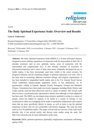 Religions 2011, 2, 29-50; doi:10.3390/rel2010029
religions
ISSN 2077-1444
www.mdpi.com/journal/religions
Article
The Daily Spiritual Experience Scale: Overview and Results
Lynn G. Underwood
Research Integration, 37 Forest Drive, Chagrin Falls, OH 44022, USA;
E-Mail: lynnunderwood@researchintegration.org; Tel.: +1-440-708-8501
Received: 29 December 2010; in revised form: 5 January 2011 / Accepted: 10 January 2011 /
Published: 12 January 2011
Abstract: The Daily Spiritual Experience Scale (DSES) is a 16-item self-report measure
designed to assess ordinary experiences of connection with the transcendent in daily life. It
includes constructs such as awe, gratitude, mercy, sense of connection with the
transcendent and compassionate love. It also includes measures of awareness of
discernment/inspiration and a sense of deep inner peace. Originally developed for use in
health studies, it has been increasingly used more widely in the social sciences, for
program evaluation, and for examining changes in spiritual experiences over time. Also it
has been used in counseling, addiction treatment settings, and religious organizations. It
has been included in longitudinal health studies and in the U.S. General Social Survey
which established random-sample population norms. It has publications on its
psychometric validity in English, Spanish, French, Portuguese, German and Mandarin
Chinese. Translations have been made into twenty languages including Hindi, Hebrew and
Arabic and the scale has been effectively used in a variety of cultures. The 16-item scale
does not have a psychometrically representative shorter form although a 6-item adaptation
has been used. The DSES was developed using extensive qualitative testing in a variety of
groups, which has helped its capacity to be useful in a variety of settings. It was
constructed to reflect an overlapping circle model of spirituality/religiousness and contains
items that are more specifically theistic in nature, as well as items to tap the spiritual
experience of those who are not comfortable with theistic language. The scale has been
used in over 70 published studies. This paper will provide an overview of the scale itself,
describe why it has proved useful, and discuss some studies using the scale. See
http://www.dsescale.org/ for more information on the scale.
Keywords: DSES; spiritual experiences; spirituality; religiousness; assessment; well-being;
quality of life
OPEN ACCESS
 