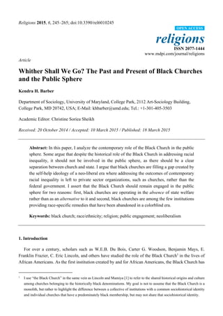 Religions 2015, 6, 245–265; doi:10.3390/rel6010245
religions
ISSN 2077-1444
www.mdpi.com/journal/religions
Article
Whither Shall We Go? The Past and Present of Black Churches
and the Public Sphere
Kendra H. Barber
Department of Sociology, University of Maryland, College Park, 2112 Art-Sociology Building,
College Park, MD 20742, USA; E-Mail: khbarber@umd.edu; Tel.: +1-301-405-3503
Academic Editor: Christine Soriea Sheikh
Received: 20 October 2014 / Accepted: 10 March 2015 / Published: 18 March 2015
Abstract: In this paper, I analyze the contemporary role of the Black Church in the public
sphere. Some argue that despite the historical role of the Black Church in addressing racial
inequality, it should not be involved in the public sphere, as there should be a clear
separation between church and state. I argue that black churches are filling a gap created by
the self-help ideology of a neo-liberal era where addressing the outcomes of contemporary
racial inequality is left to private sector organizations, such as churches, rather than the
federal government. I assert that the Black Church should remain engaged in the public
sphere for two reasons: first, black churches are operating in the absence of state welfare
rather than as an alternative to it and second, black churches are among the few institutions
providing race-specific remedies that have been abandoned in a colorblind era.
Keywords: black church; race/ethnicity; religion; public engagement; neoliberalism
1. Introduction
For over a century, scholars such as W.E.B. Du Bois, Carter G. Woodson, Benjamin Mays, E.
Franklin Frazier, C. Eric Lincoln, and others have studied the role of the Black Church1
in the lives of
African Americans. As the first institution created by and for African Americans, the Black Church has
1
I use “the Black Church” in the same vein as Lincoln and Mamiya [1] to refer to the shared historical origins and culture
among churches belonging to the historically black denominations. My goal is not to assume that the Black Church is a
monolith, but rather to highlight the difference between a collective of institutions with a common sociohistorical identity
and individual churches that have a predominately black membership, but may not share that sociohistorical identity.
OPEN ACCESS
 