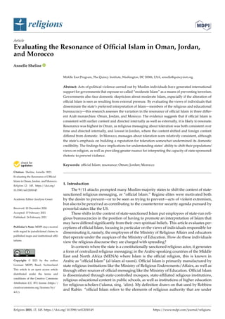 religions
Article
Evaluating the Resonance of Official Islam in Oman, Jordan,
and Morocco
Annelle Sheline


Citation: Sheline, Annelle. 2021.
Evaluating the Resonance of Official
Islam in Oman, Jordan, and Morocco.
Religions 12: 145. https://doi.org/
10.3390/rel12030145
Academic Editor: Jocelyne Cesari
Received: 20 December 2020
Accepted: 17 February 2021
Published: 24 February 2021
Publisher’s Note: MDPI stays neutral
with regard to jurisdictional claims in
published maps and institutional affil-
iations.
Copyright: © 2021 by the author.
Licensee MDPI, Basel, Switzerland.
This article is an open access article
distributed under the terms and
conditions of the Creative Commons
Attribution (CC BY) license (https://
creativecommons.org/licenses/by/
4.0/).
Middle East Program, The Quincy Institute, Washington, DC 20006, USA; annelle@quincyinst.org
Abstract: Acts of political violence carried out by Muslim individuals have generated international
support for governments that espouse so-called “moderate Islam” as a means of preventing terrorism.
Governments also face domestic skepticism about moderate Islam, especially if the alteration of
official Islam is seen as resulting from external pressure. By evaluating the views of individuals that
disseminate the state’s preferred interpretation of Islam—members of the religious and educational
bureaucracy—this research assesses the variation in the resonance of official Islam in three differ-
ent Arab monarchies: Oman, Jordan, and Morocco. The evidence suggests that if official Islam is
consistent with earlier content and directed internally as well as externally, it is likely to resonate.
Resonance was highest in Oman, as religious messaging about toleration was both consistent over
time and directed internally, and lowest in Jordan, where the content shifted and foreign content
differed from domestic. In Morocco, messages about toleration were relatively consistent, although
the state’s emphasis on building a reputation for toleration somewhat undermined its domestic
credibility. The findings have implications for understanding states’ ability to shift their populations’
views on religion, as well as providing greater nuance for interpreting the capacity of state-sponsored
rhetoric to prevent violence.
Keywords: official Islam; resonance; Oman; Jordan; Morocco
1. Introduction
The 9/11 attacks prompted many Muslim-majority states to shift the content of state-
sanctioned religious messaging, or “official Islam.” Regime elites were motivated both
by the desire to prevent—or to be seen as trying to prevent—acts of violent extremism,
but also to be perceived as contributing to the counterterror security agenda pursued by
powerful states like the US.
These shifts in the content of state-sanctioned Islam put employees of state-run reli-
gious bureaucracies in the position of having to promote an interpretation of Islam that
may have differed significantly from their own spiritual beliefs. This article evaluates per-
ceptions of official Islam, focusing in particular on the views of individuals responsible for
disseminating it, namely, the employees of the Ministry of Religious Affairs and educators
that operate under the auspices of the Ministry of Education. How do these individuals
view the religious discourse they are charged with spreading?
In contexts where the state is a constitutionally sanctioned religious actor, it generates
a form of centralized religious messaging; in the Arabic-speaking countries of the Middle
East and North Africa (MENA) where Islam is the official religion, this is known in
Arabic as “official Islam” (al-islam al-rasmi). Official Islam is primarily manufactured by
state religious institutions like the Ministry of Religious Endowments/Affairs, as well as
through other sources of official messaging like the Ministry of Education. Official Islam
is disseminated through state-controlled mosques, state-affiliated religious institutions,
religious educational content in public schools, as well as institutions of higher education
for religious scholars (‘ulama, sing. ‘alim). My definition draws on that used by Robbins
and Rubin: “official Islam refers to the elements of religious authority that are under
Religions 2021, 12, 145. https://doi.org/10.3390/rel12030145 https://www.mdpi.com/journal/religions
 