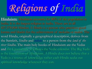 Hinduism:Hinduism: Hinduism accounts for 80% of the population inHinduism accounts for 80% of the population in
India. It is the largest religion in India. There are in allIndia. It is the largest religion in India. There are in all
827,578,868 Hindus. A Hindu is a person who practices good827,578,868 Hindus. A Hindu is a person who practices good
karma and bhakti for the achievement of moksha or mukti. Thekarma and bhakti for the achievement of moksha or mukti. The
word Hindu, originally a geographical description, derives fromword Hindu, originally a geographical description, derives from
the Sanskrit,the Sanskrit, SindhuSindhu andand refersrefers to a person from theto a person from the land of theland of the
river Sindhuriver Sindhu. The main holy books of Hinduism are the Vedas. The main holy books of Hinduism are the Vedas
andand the Upanishads. It follows the Vedic calendar. The Rig Vedathe Upanishads. It follows the Vedic calendar. The Rig Veda
is the foundation of Hinduism. A Hindu does not believe that ais the foundation of Hinduism. A Hindu does not believe that a
Veda is a source of knowledge rather each Hindu seeks outVeda is a source of knowledge rather each Hindu seeks out
spiritual knowledge wherever they can.spiritual knowledge wherever they can.
 