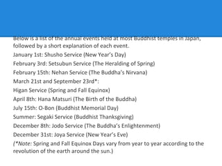 Below is a list of the annual events held at most Buddhist temples in Japan,
followed by a short explanation of each event.
January 1st: Shusho Service (New Year’s Day)
February 3rd: Setsubun Service (The Heralding of Spring)
February 15th: Nehan Service (The Buddha’s Nirvana)
March 21st and September 23rd*:
Higan Service (Spring and Fall Equinox)
April 8th: Hana Matsuri (The Birth of the Buddha)
July 15th: O-Bon (Buddhist Memorial Day)
Summer: Segaki Service (Buddhist Thanksgiving)
December 8th: Jodo Service (The Buddha’s Enlightenment)
December 31st: Joya Service (New Year’s Eve)
(*Note: Spring and Fall Equinox Days vary from year to year according to the
revolution of the earth around the sun.)
 