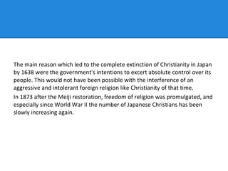 The main reason which led to the complete extinction of Christianity in Japan
by 1638 were the government's intentions to excert absolute control over its
people. This would not have been possible with the interference of an
aggressive and intolerant foreign religion like Christianity of that time.
In 1873 after the Meiji restoration, freedom of religion was promulgated, and
especially since World War II the number of Japanese Christians has been
slowly increasing again.
 