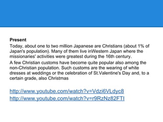 Present
Today, about one to two million Japanese are Christians (about 1% of
Japan's population). Many of them live inWestern Japan where the
missionaries' activities were greatest during the 16th century.
A few Christian customs have become quite popular also among the
non-Christian population. Such customs are the wearing of white
dresses at weddings or the celebration of St.Valentine's Day and, to a
certain grade, also Christmas
http://www.youtube.com/watch?v=Vdzi6VLdyc8
http://www.youtube.com/watch?v=r9RzNz82FTI
 