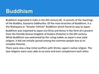 Buddhism
Buddhism originated in India in the 6th century BC. It consists of the teachings
of the Buddha, Gautama Siddhartha. Of the main branches of Buddhism, it is
the Mahayana or "Greater Vehicle" Buddhism which found its way to Japan.
Buddhism was imported to Japan via China and Korea in the form of a present
from the friendly Korean kingdom of Kudara (Paikche) in the 6th century.
While Buddhism was welcomed by the ruling nobles as Japan's new state
religion, it did not initially spread among the common people due to its
complex theories.
There were also a few initial conflicts with Shinto, Japan's native religion. The
two religions were soon able to co-exist and even complement each other.
 