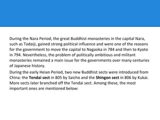 During the Nara Period, the great Buddhist monasteries in the capital Nara,
such as Todaiji, gained strong political influence and were one of the reasons
for the government to move the capital to Nagaoka in 784 and then to Kyoto
in 794. Nevertheless, the problem of politically ambitious and militant
monasteries remained a main issue for the governments over many centuries
of Japanese history.
During the early Heian Period, two new Buddhist sects were introduced from
China: the Tendai sect in 805 by Saicho and the Shingon sect in 806 by Kukai.
More sects later branched off the Tendai sect. Among these, the most
important ones are mentioned below:
 
