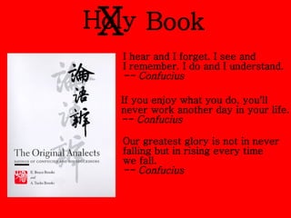 Holy Book X I hear and I forget. I see and  I remember. I do and I understand. -- Confucius If you enjoy what you do, you'll  never work another day in your life. -- Confucius Our greatest glory is not in never  falling but in rising every time  we fall. -- Confucius   