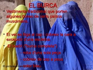 EL BURCA

    Vestimenta tradicional que porten
    algunes dones de certs països
    musulmans.


    El vel es lliga al cap i cobreix la cara a
    excepció d'una escletxa.

    El txadri ("burca completa")
            - roba d'una sola peça
            - cobreix de cap a peus
            - color blau.
 