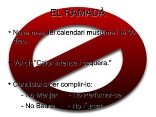 EL RAMADÀ

    Novè mes del calendari musulmà i té 30
    dies.


    Vol dir "Calor intensa i sequera."


    Condicions per complir-lo:
      - No Menjar    - No Perfumar-se
      - No Beure      - No Fumar
 
