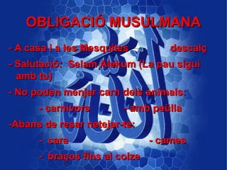 OBLIGACIÓ MUSULMANA
- A casa i a les Mesquites        descalç
- Salutació: Selam Alekum (La pau sigui
  amb tu)
- No poden menjar carn dels animals:
      - carnívors       - amb peülla
-Abans de resar netejar-te:
      - cara                   - cames
      - braços fins al colze
 