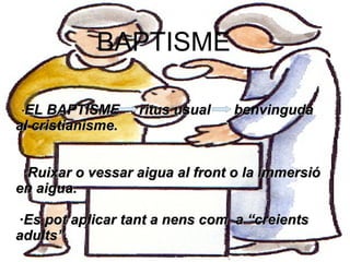 EL BAPTISME
              BAPTISME
 ·EL BAPTISME    ritus usual   benvinguda al cristianisme.


·EL BAPTISME
 ·Ruixar o vessar aigua ritus usual        benvinguda
                        al front o la immersió en aigua.
al cristianisme. a nens com
 ·Es pot aplicar tant          a “creients adults”.


 ·Ruixar o vessar aigua al front o la immersió
en aigua.

·Es pot aplicar tant a nens com a “creients
adults”.
 