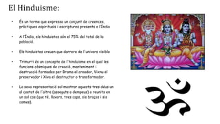 El Hinduisme:
• És un terme que expressa un conjunt de creences,
pràctiques espirituals i escriptures presents a l‘Índia
• A l’Índia, els hinduistes són el 75% del total de la
població.
• Els hinduistes creuen que darrere de l'univers visible
• Trimurti és un concepte de l'hinduisme en el qual les
funcions còsmiques de creació, manteniment i
destrucció formades per Brama el creador, Vixnu el
preservador i Xiva el destructor o transformador.
• La seva representació sol mostrar aquests tres déus un
al costat de l'altre (asseguts o dempeus) o reunits en
un sol cos (que té, llavors, tres caps, sis braços i sis
cames).
 