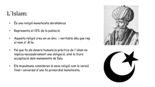 L´Islam:
• És una religió monoteista abrahàmica
• Representa el 15% de la població.
• Aquesta religió creu en un únic i veritable déu que rep
el nom d´Àl·la.
• Pel que fa als éssers humans,la pràctica de l'islam no
implica necessàriament una obligació, sinó la lliure
acceptació dels manaments de Déu.
• Els musulmans consideren la seva religió com la versió
final i universal d'una fe primordial monoteista.
 