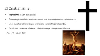El Cristianisme:
• Representa el 2,5% de la població
• És una religió abrahàmica monoteista basada en la vida i ensenyaments atribuïdes a Jesus de Natzaret
• Llibre sagrat és la Bíblia i segons cristianisme transmet la paraula del Déu
• Els cristians creuen que Déu és un i , al mateix temps , tres persones diferents
( Pare , Fill i Esperit Sant)
 