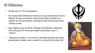 El Sikhisme:
• Format per el 1,7% de la població.
• Els orígens dels sikhisme es troben en el que van ensenyar el Guru
Nanak i els seus successors. Els principis sikhs es basen en la
igualtat de tots els humans i rebutgen la discriminació per casta,
creença o sexe.
• Guru Nanak va ser el primer fundador del sikhisme i també per
altres 10 gurus. El terme guru significa professor, guia' o
'mentor'.
• Cada guru va afegir i va reforçar el missatge ensenyat pels seus
predecessors, donant com a resultat la creació de la religió sikh.
 