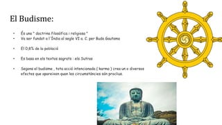 El Budisme:
• És una " doctrina filosòfica i religiosa "
• Va ser fundat a l'Índia al segle VI a. C. per Buda Gautama
• El 0,8% de la població
• Es basa en els textos sagrats : els Sutras
• Segons el budisme , tota acció intencionada ( karma ) crea un o diversos
efectes que apareixen quan les circumstàncies són proclius.
 