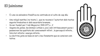 El Jainisme
• És una via salvadora filosòfica no centrada en el culte de cap déu
• Una religió nastika ( no teista ) , que no reconeix l'autoritat dels textos
sagrats hinduistes ni dels sacerdots bramans .
• Va ser fundat per l'indi Majavira ( 549-477 a . C
• Segons els jaines, les ànimes ( atman o jiva ) són intrínsecament pures i
posseeixen les qualitats del coneixement infinit , la percepció infinita ,
felicitat infinita i energia infinita .
• La doctrina jaina es basa en set o nou fonaments que es coneixen com
tattva
 