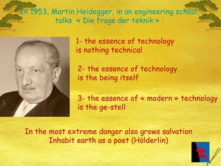 In 1953, Martin Heidegger, in an engineering school, talks  « Die frage der teknik » : 1- the essence of technology  is nothing technical 2- the essence of technology  is the being itself 3- the essence of « modern » technology is the ge-stell In the most extreme danger also grows salvation Inhabit earth as a poet (Hölderlin) 