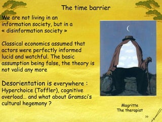 The time barrier We are not living in an  information society, but in a « disinformation society »  Classical economics assumed that  actors were perfectly informed  lucid and watchful. The basic assumption being false, the theory is not valid any more Desorientation is  everywhere  :   Hyperchoice (Toffler), cognitive overload… and what about Gramsci’s cultural hegemony ? Magritte The therapist 