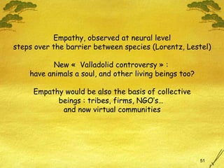 Empathy, observed at neural level steps over the barrier between species (Lorentz, Lestel) New «  Valladolid controversy » :  have animals a soul, and other living beings too? Empathy would be also the basis of collective beings  : tribes, firms, NGO’s…  and now virtual communities 