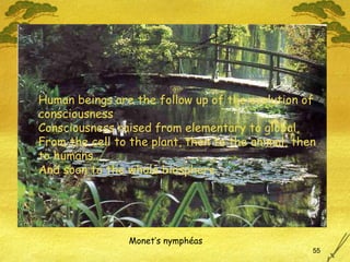Monet’s nymphéas Human beings are the follow up of the evolution of  consciousness Consciousness raised from elementary to global, From the cell to the plant, then to the animal, then to humans… And soon to the whole biosphere 