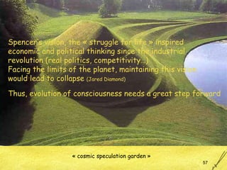 « cosmic speculation garden » Spencer’s vision, the « struggle for life » inspired economic and political thinking since the industrial  revolution (real politics, competitivity…) Facing the limits of the planet, maintaining this vision  would lead to collapse  (Jared Diamond) Thus, evolution of consciousness needs a great step forward 
