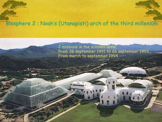 2 missions in the scealed dome.  From 26 september 1991 to 26 september 1993.  From march to september 1994 Biosphere 2 : Noah’s (Utanapisti) arch of the third millenium 