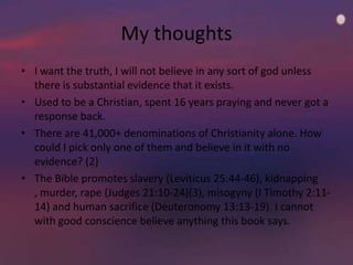 My thoughts
• I want the truth, I will not believe in any sort of god unless
  there is substantial evidence that it exists.
• Used to be a Christian, spent 16 years praying and never got a
  response back.
• There are 41,000+ denominations of Christianity alone. How
  could I pick only one of them and believe in it with no
  evidence? (2)
• The Bible promotes slavery (Leviticus 25:44-46), kidnapping
  , murder, rape (Judges 21:10-24)(3), misogyny (I Timothy 2:11-
  14) and human sacrifice (Deuteronomy 13:13-19). I cannot
  with good conscience believe anything this book says.
 