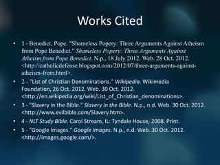 Works Cited
• 1 - Benedict, Pope. "Shameless Popery: Three Arguments Against Atheism
  from Pope Benedict." Shameless Popery: Three Arguments Against
  Atheism from Pope Benedict. N.p., 18 July 2012. Web. 28 Oct. 2012.
  <http://catholicdefense.blogspot.com/2012/07/three-arguments-against-
  atheism-from.html>.
• 2 - "List of Christian Denominations." Wikipedia. Wikimedia
  Foundation, 26 Oct. 2012. Web. 30 Oct. 2012.
  <http://en.wikipedia.org/wiki/List_of_Christian_denominations>.
• 3 - "Slavery in the Bible." Slavery in the Bible. N.p., n.d. Web. 30 Oct. 2012.
  <http://www.evilbible.com/Slavery.htm>.
• 4 - NLT Study Bible. Carol Stream, IL: Tyndale House, 2008. Print.
• 5 - "Google Images." Google Images. N.p., n.d. Web. 30 Oct. 2012.
  <http://images.google.com/>.
 
